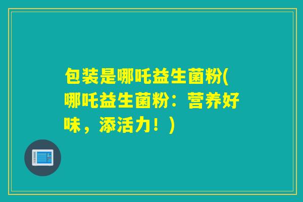 包装是哪吒益生菌粉(哪吒益生菌粉:营养好味,添活力!) 包装是哪吒益生菌粉(哪吒益生菌粉:营养好味,添活力!)