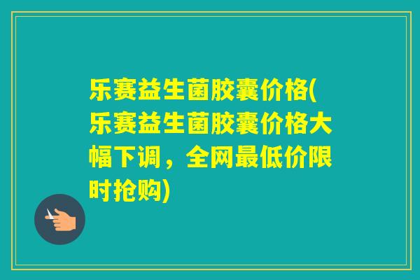 乐赛益生菌胶囊价格(乐赛益生菌胶囊价格大幅下调，全网低价限时抢购)