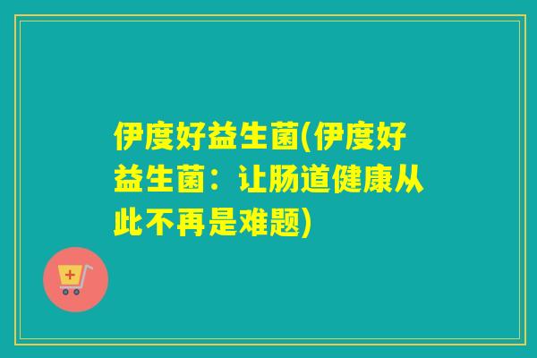 伊度好益生菌(伊度好益生菌:让肠道健康从此不再是难题) 伊度好益生菌(伊度好益生菌:让肠道健康从此不再是难题)