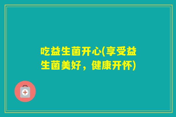 吃益生菌开心(享受益生菌美好,健康开怀) 吃益生菌开心(享受益生菌美好,健康开怀)