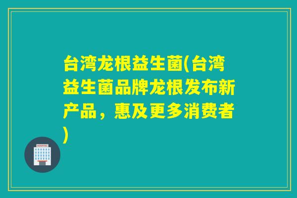 台湾龙根益生菌(台湾益生菌品牌龙根发布新产品，惠及更多消费者)