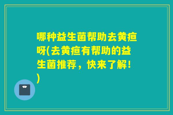 哪种益生菌帮助去黄疸呀(去黄疸有帮助的益生菌推荐,快来了解!) 哪种益生菌帮助去黄疸呀(去黄疸有帮助的益生菌推荐,快来了解!)