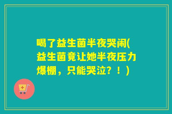 喝了益生菌半夜哭闹(益生菌竟让她半夜压力爆棚，只能哭泣？！)