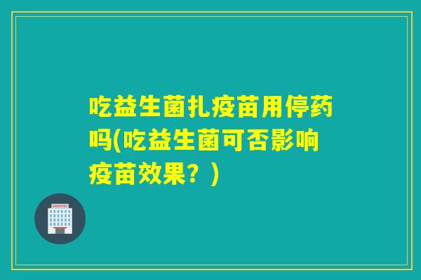 吃益生菌扎疫苗用停药吗(吃益生菌可否影响疫苗效果?) 吃益生菌扎疫苗用停药吗(吃益生菌可否影响疫苗效果?)