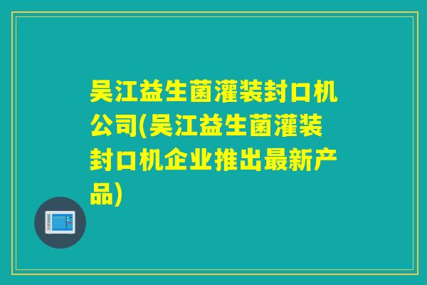 吴江益生菌灌装封口机公司(吴江益生菌灌装封口机企业推出新产品) 吴江益生菌灌装封口机公司(吴江益生菌灌装封口机企业推出新产品)