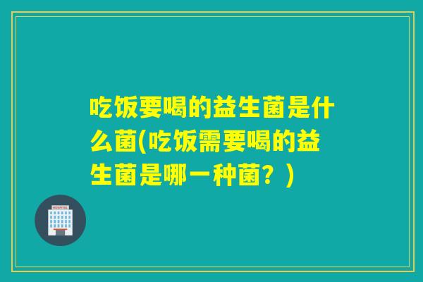 吃饭要喝的益生菌是什么菌(吃饭需要喝的益生菌是哪一种菌？)