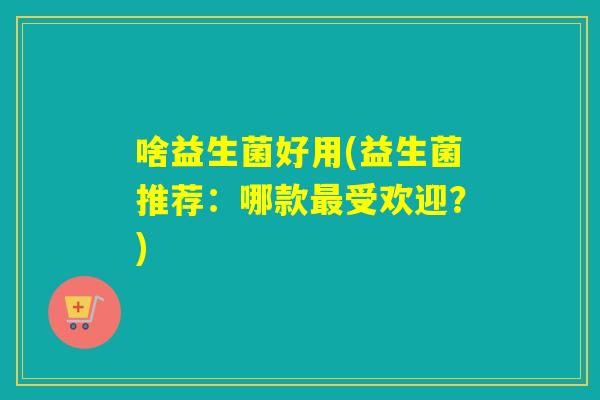 啥益生菌好用(益生菌推荐:哪款受欢迎?) 啥益生菌好用(益生菌推荐:哪款受欢迎?)