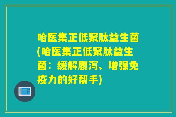 哈医集正低聚肽益生菌(哈医集正低聚肽益生菌:缓解、增强力的好帮手) 哈医集正低聚肽益生菌(哈医集正低聚肽益生菌:缓解、增强力的好帮手)