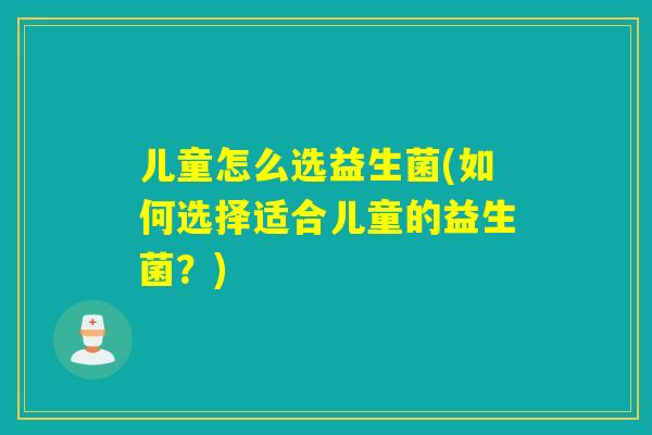 儿童怎么选益生菌(如何选择适合儿童的益生菌？)