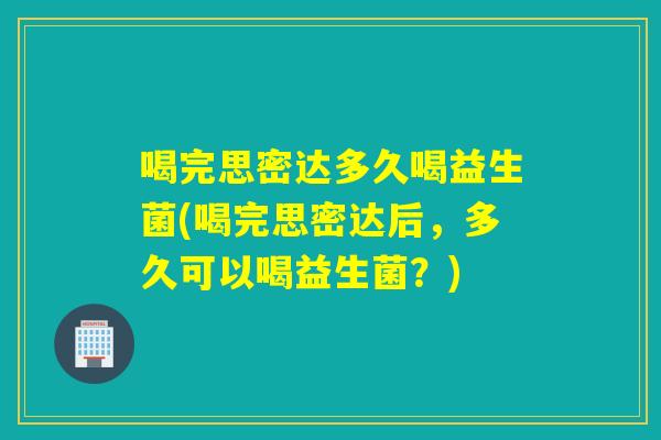 喝完思密达多久喝益生菌(喝完思密达后，多久可以喝益生菌？)