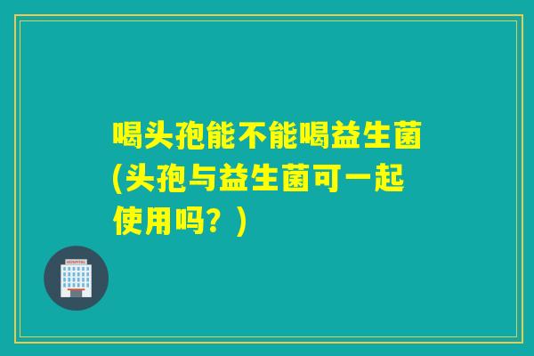 喝头孢能不能喝益生菌(头孢与益生菌可一起使用吗?) 喝头孢能不能喝益生菌(头孢与益生菌可一起使用吗?)