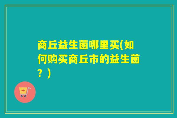 商丘益生菌哪里买(如何购买商丘市的益生菌？)
