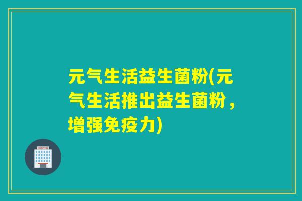 元气生活益生菌粉(元气生活推出益生菌粉,增强力) 元气生活益生菌粉(元气生活推出益生菌粉,增强力)