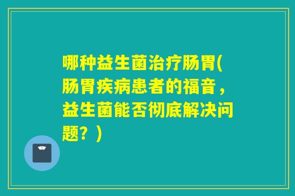 哪种益生菌肠胃(肠胃患者的福音,益生菌能否彻底解决问题?) 哪种益生菌肠胃(肠胃患者的福音,益生菌能否彻底解决问题?)