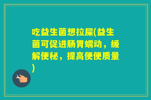 吃益生菌想拉屎(益生菌可促进肠胃蠕动，缓解，提高便便质量)
