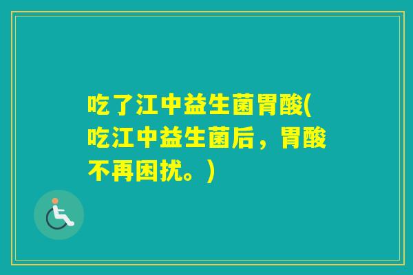 吃了江中益生菌胃酸(吃江中益生菌后，胃酸不再困扰。)