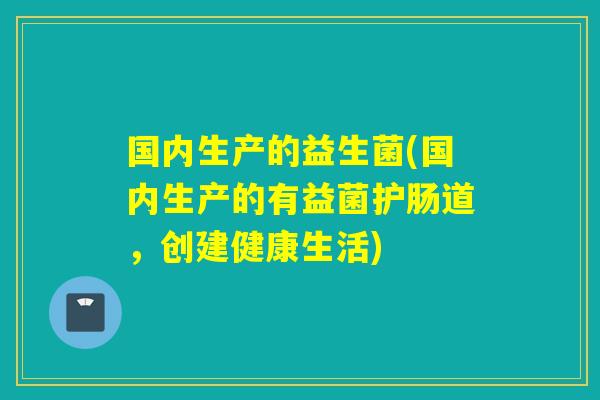 国内生产的益生菌(国内生产的有益菌护肠道，创建健康生活)