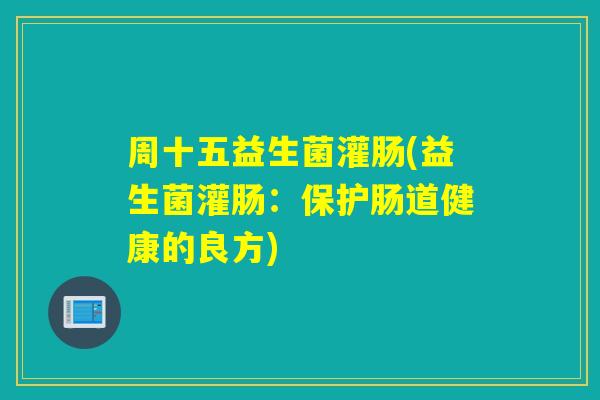 周十五益生菌灌肠(益生菌灌肠:保护肠道健康的良方) 周十五益生菌灌肠(益生菌灌肠:保护肠道健康的良方)