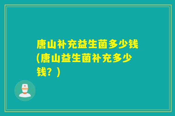 唐山补充益生菌多少钱(唐山益生菌补充多少钱？)