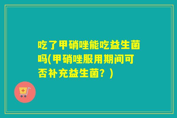 吃了甲硝唑能吃益生菌吗(甲硝唑服用期间可否补充益生菌？)