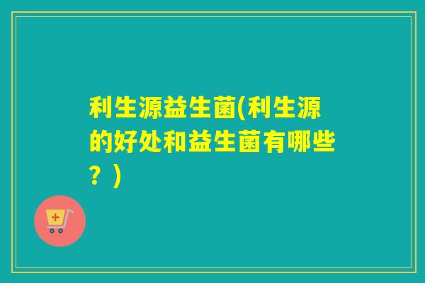 利生源益生菌(利生源的好处和益生菌有哪些？)