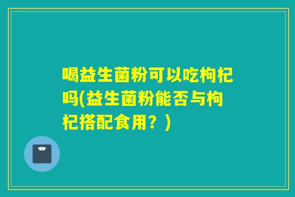 喝益生菌粉可以吃枸杞吗(益生菌粉能否与枸杞搭配食用？)