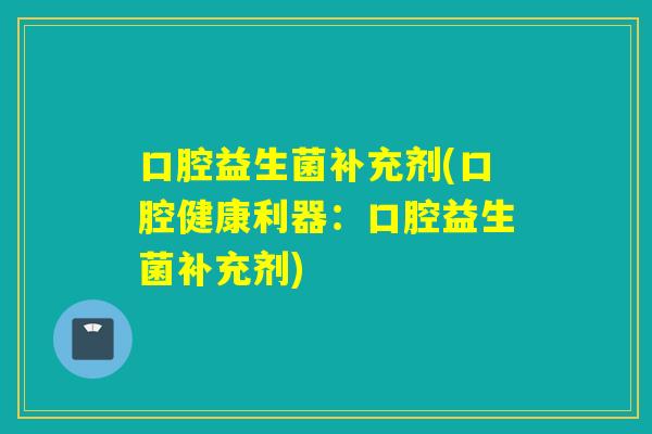口腔益生菌补充剂(口腔健康利器:口腔益生菌补充剂) 口腔益生菌补充剂(口腔健康利器:口腔益生菌补充剂)