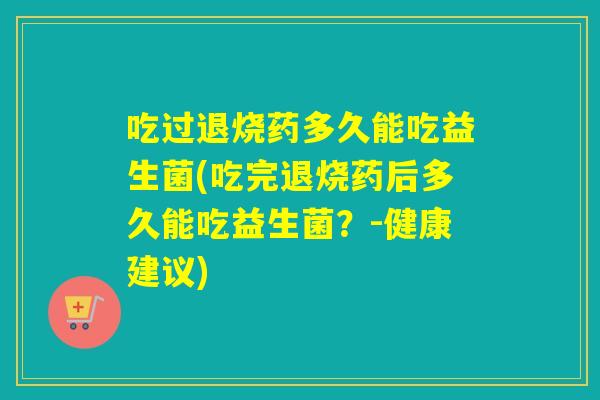 吃过退烧药多久能吃益生菌(吃完退烧药后多久能吃益生菌？-健康建议)