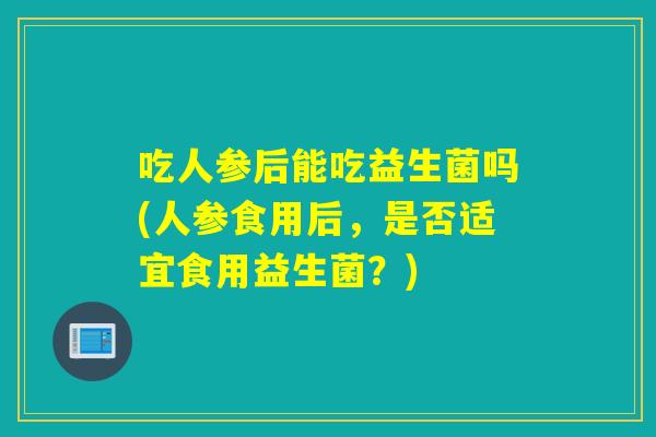 吃人参后能吃益生菌吗(人参食用后,是否适宜食用益生菌?) 吃人参后能吃益生菌吗(人参食用后,是否适宜食用益生菌?)
