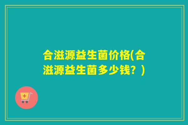合滋源益生菌价格(合滋源益生菌多少钱？)