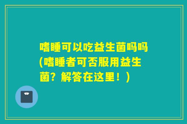 嗜睡可以吃益生菌吗吗(嗜睡者可否服用益生菌?解答在这里!) 嗜睡可以吃益生菌吗吗(嗜睡者可否服用益生菌?解答在这里!)