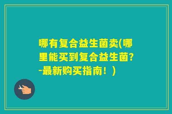 哪有复合益生菌卖(哪里能买到复合益生菌?-新购买指南!) 哪有复合益生菌卖(哪里能买到复合益生菌?-新购买指南!)