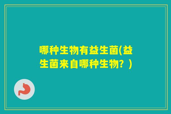 哪种生物有益生菌(益生菌来自哪种生物？)