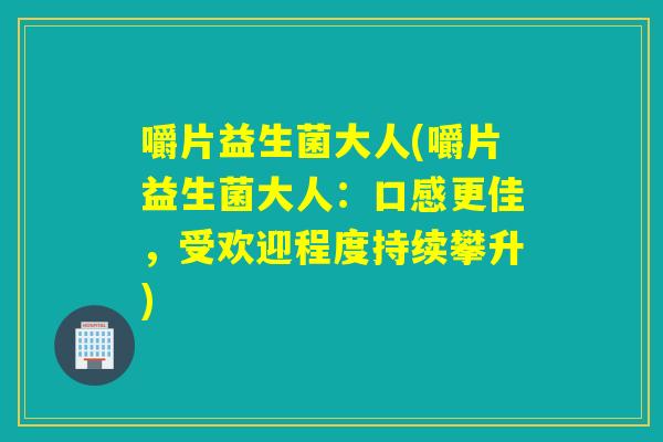嚼片益生菌大人(嚼片益生菌大人:口感更佳,受欢迎程度持续攀升) 嚼片益生菌大人(嚼片益生菌大人:口感更佳,受欢迎程度持续攀升)