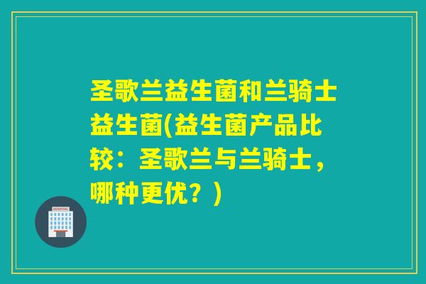 圣歌兰益生菌和兰骑士益生菌(益生菌产品比较：圣歌兰与兰骑士，哪种更优？)
