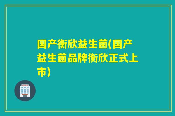 国产衡欣益生菌(国产益生菌品牌衡欣正式上市) 国产衡欣益生菌(国产益生菌品牌衡欣正式上市)