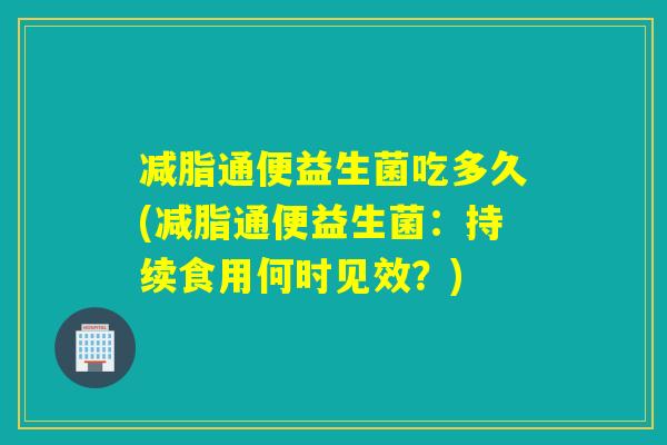 减脂通便益生菌吃多久(减脂通便益生菌:持续食用何时见效?) 减脂通便益生菌吃多久(减脂通便益生菌:持续食用何时见效?)