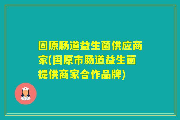 固原肠道益生菌供应商家(固原市肠道益生菌提供商家合作品牌) 固原肠道益生菌供应商家(固原市肠道益生菌提供商家合作品牌)