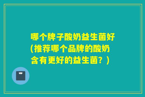 哪个牌子酸奶益生菌好(推荐哪个品牌的酸奶含有更好的益生菌?) 哪个牌子酸奶益生菌好(推荐哪个品牌的酸奶含有更好的益生菌?)