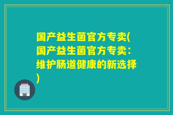 国产益生菌官方专卖(国产益生菌官方专卖:维护肠道健康的新选择) 国产益生菌官方专卖(国产益生菌官方专卖:维护肠道健康的新选择)