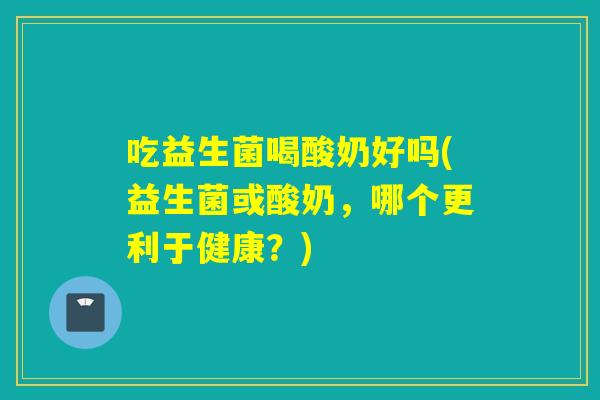 吃益生菌喝酸奶好吗(益生菌或酸奶，哪个更利于健康？)