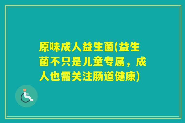原味成人益生菌(益生菌不只是儿童专属，成人也需关注肠道健康)
