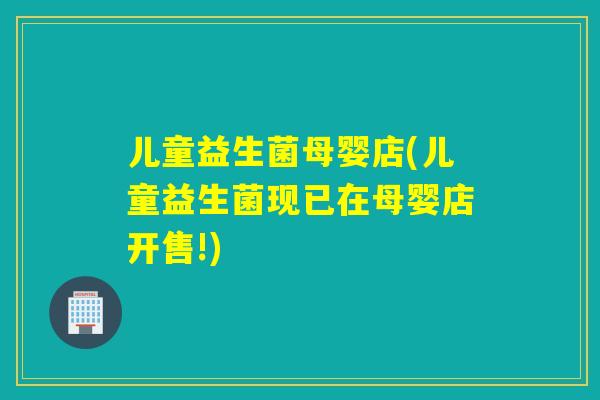儿童益生菌母婴店(儿童益生菌现已在母婴店开售!)