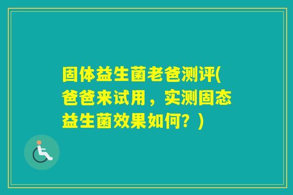 固体益生菌老爸测评(爸爸来试用，实测固态益生菌效果如何？)