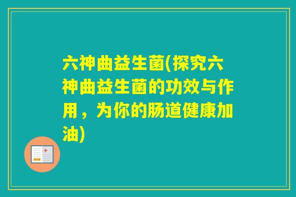 六神曲益生菌(探究六神曲益生菌的功效与作用，为你的肠道健康加油)
