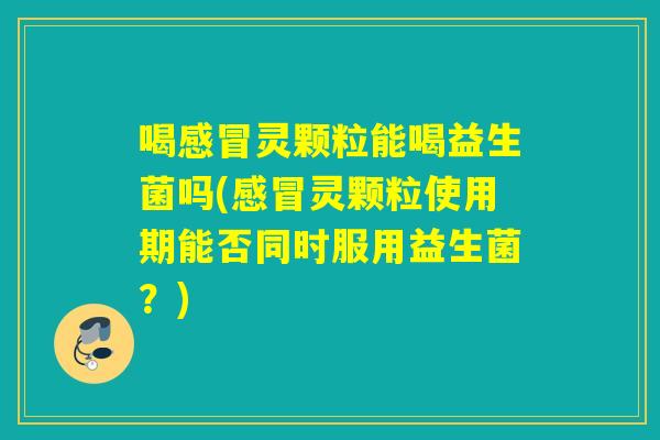喝灵颗粒能喝益生菌吗(灵颗粒使用期能否同时服用益生菌？)