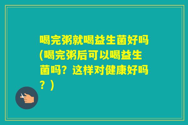 喝完粥就喝益生菌好吗(喝完粥后可以喝益生菌吗？这样对健康好吗？)