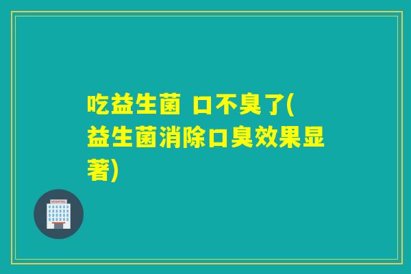 吃益生菌 口不臭了(益生菌消除效果显著) 吃益生菌 口不臭了(益生菌消除效果显著)