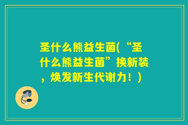 圣什么熊益生菌(“圣什么熊益生菌”换新装,焕发新生代谢力!) 圣什么熊益生菌(“圣什么熊益生菌”换新装,焕发新生代谢力!)