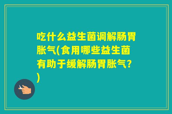 吃什么益生菌调解肠胃(食用哪些益生菌有助于缓解肠胃?) 吃什么益生菌调解肠胃(食用哪些益生菌有助于缓解肠胃?)